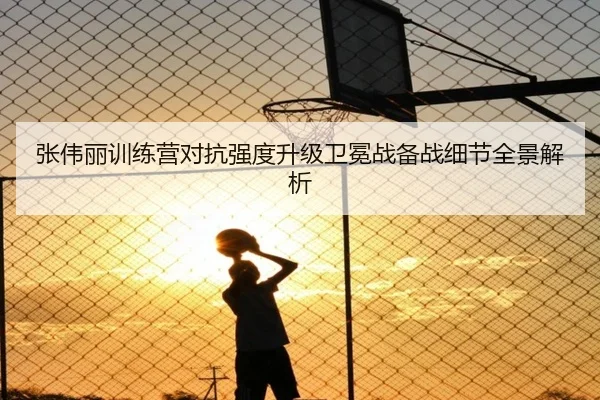 张伟丽训练营对抗强度升级卫冕战备战细节全景解析